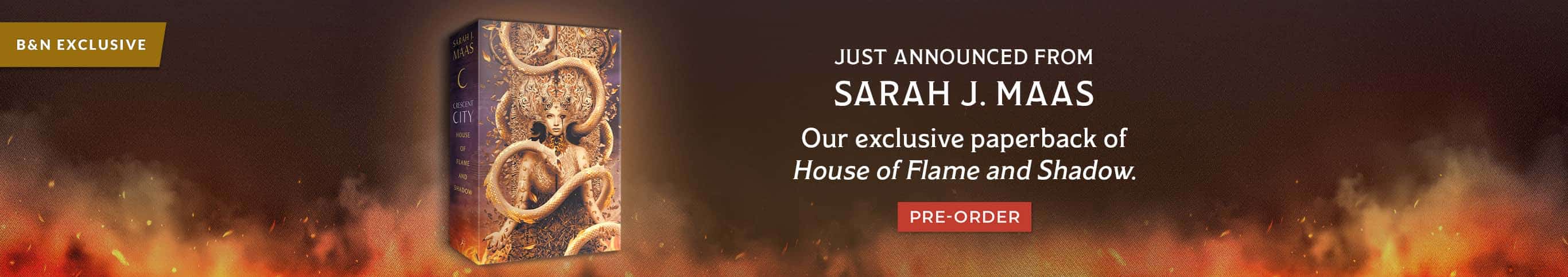 B&N Exclusive: Just Announced From Sarah J Maas - Our exclusive paperback of House of Flame and Shadow. Pre-Order
